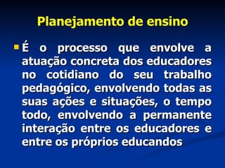 Planejamento de ensino É o processo que envolve a atuação concreta dos educadores no cotidiano do seu trabalho pedagógico, envolvendo todas as suas ações e situações, o tempo todo, envolvendo a permanente interação entre os educadores e entre os próprios educandos 