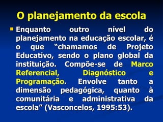 O planejamento da escola Enquanto outro nível do planejamento na educação escolar, é o que “chamamos de Projeto Educativo, sendo o plano global da instituição. Compõe-se de  Marco Referencial, Diagnóstico e Programação . Envolve tanto a dimensão pedagógica, quanto à comunitária e administrativa da escola” (Vasconcelos, 1995:53). 