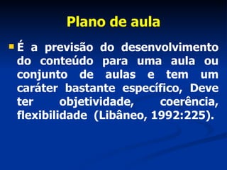 Plano de aula É a previsão do desenvolvimento do conteúdo para uma aula ou conjunto de aulas e tem um caráter bastante específico, Deve ter objetividade, coerência, flexibilidade  (Libâneo, 1992:225). 