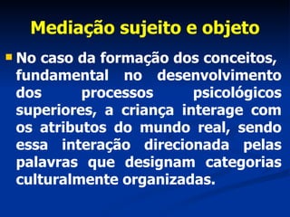 Mediação sujeito e objeto No caso da formação dos conceitos,  fundamental no desenvolvimento dos processos psicológicos superiores, a criança interage com os atributos do mundo real, sendo essa interação direcionada pelas palavras que designam categorias culturalmente organizadas.  