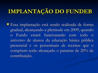 IMPLANTAÇÃO DO FUNDEB Essa implantação está sendo realizada de forma gradual, alcançando a plenitude em 2009, quando o Fundo estará funcionando com todo o universo de alunos da educação básica pública presencial e os percentuais de receitas que o compõem terão alcançado o patamar de 20% de contribuição. 