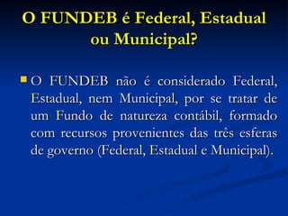 O FUNDEB é Federal, Estadual ou Municipal? O FUNDEB não é considerado Federal, Estadual, nem Municipal, por se tratar de um Fundo de natureza contábil, formado com recursos provenientes das três esferas de governo (Federal, Estadual e Municipal).  