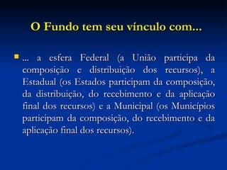 O Fundo tem seu vínculo com... ... a esfera Federal (a União participa da composição e distribuição dos recursos), a Estadual (os Estados participam da composição, da distribuição, do recebimento e da aplicação final dos recursos) e a Municipal (os Municípios participam da composição, do recebimento e da aplicação final dos recursos). 
