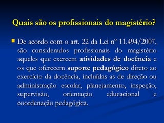 Quais são os profissionais do magistério? De acordo com o art. 22 da Lei nº 11.494/2007, são considerados profissionais do magistério aqueles que exercem  atividades de docência  e os que oferecem  suporte pedagógico  direto ao exercício da docência, incluídas as de direção ou administração escolar, planejamento, inspeção, supervisão, orientação educacional e coordenação pedagógica. 