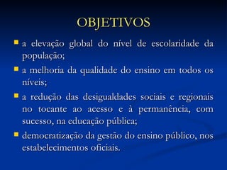 OBJETIVOS a elevação global do nível de escolaridade da população; a melhoria da qualidade do ensino em todos os níveis; a redução das desigualdades sociais e regionais no tocante ao acesso e à permanência, com sucesso, na educação pública; democratização da gestão do ensino público, nos estabelecimentos oficiais.  