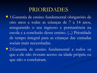 PRIORIDADES 1. Garantia de ensino fundamental obrigatório de oito anos a todas as crianças de 7 a 14 anos, assegurando o seu ingresso e permanência na escola e a conclusão desse ensino. (...) Prioridade de tempo integral para as crianças das camadas sociais mais necessitadas. 2.Garantia de ensino fundamental a todos os que a ele não tiveram acesso na idade própria ou que não o concluíram.  