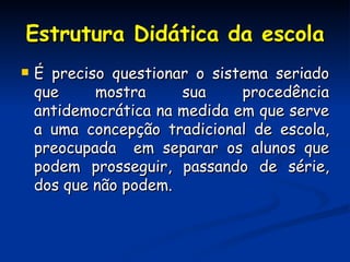 Estrutura Didática da escola É preciso questionar o sistema seriado que mostra sua procedência antidemocrática na medida em que serve a uma concepção tradicional de escola, preocupada  em separar os alunos que podem prosseguir, passando de série, dos que não podem.  