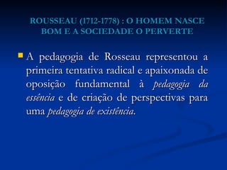 ROUSSEAU (1712-1778) : O HOMEM NASCE BOM E A SOCIEDADE O PERVERTE A pedagogia de Rosseau representou a primeira tentativa radical e apaixonada de oposição fundamental à  pedagogia da essência  e de criação de perspectivas para uma  pedagogia de existência . 