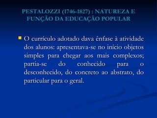 PESTALOZZI (1746-1827) : NATUREZA E FUNÇÃO DA EDUCAÇÃO POPULAR O currículo adotado dava ênfase à atividade dos alunos: apresentava-se no início objetos simples para chegar aos mais complexos; partia-se do conhecido para o desconhecido, do concreto ao abstrato, do particular para o geral.  