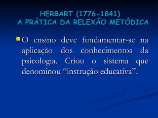 HERBART  (1776-1841)    A PRÁTICA DA RELEXÃO METÓDICA O ensino deve fundamentar-se na aplicação dos conhecimentos da psicologia. Criou o sistema que denominou “instrução educativa”.  