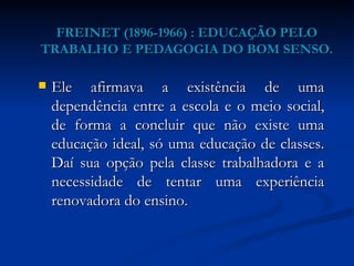 FREINET (1896-1966) : EDUCAÇÃO PELO TRABALHO E PEDAGOGIA DO BOM SENSO. Ele afirmava a existência de uma dependência entre a escola e o meio social, de forma a concluir que não existe uma educação ideal, só uma educação de classes. Daí sua opção pela classe trabalhadora e a necessidade de tentar uma experiência renovadora do ensino. 