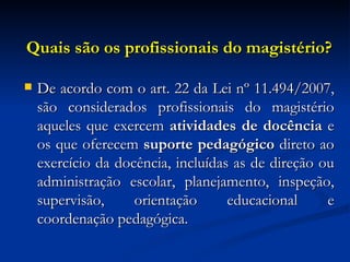 Quais são os profissionais do magistério? <ul><li>De acordo com o art. 22 da Lei nº 11.494/2007, são considerados profissi...