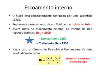 Escoamento interno
• O fluido está completamente confinado por uma superfície
  sólida.
• Representa o escoamento de um fluido em um duto ou tubo.
• Assim como no escoamento externo, no interno há dois
  regimes distintos: Recr = 2300
                    – Laminar: Re < 2300
                   – Turbulento: Re > 2300
• Nesse caso o número de Reynolds é ligeiramente distinto,
  sendo definido como:
                                        Sendo “D” o diâmetro
                                           interno do tubo
 