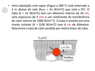 • Uma tubulação com vapor d’agua a 200 oC está enterrada a
4     2 m abaixo do solo (Ksolo = 41 W/moC) que está a 0oC. O
      tubo (k = 41 W/moC) tem um diâmetro interno de 20 cm,
      uma espessura de 5 mm e um coeficiente de transferência
      de calor interno de 1000 W/m2 oC. O tubo é envolto em uma
      manta isolante (K = 0,06 W/moC) com 6 cm de diâmetro.
      Determine a taxa de calor perdida por metro linear de tubo.
 