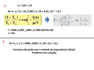 1             Lc = V/A = r/3

    Bi= h x Lc / k = 10 x 0.005 / 3 x 20 = 8,33 x 10 -4 < 0,1




    t = 3000 x 0,005 x 1000 x ln (400-20/335-20)
    t = 94s


2
     Bi= h x Lc / k = 6000 x 0.005 / 3 x 20 = 0,5 > 0,1

         Portanto não pode usar o método da Capacitância Global.
                         Problema sem solução.
 