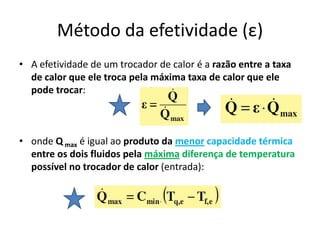 Método da efetividade (ε)
• A efetividade de um trocador de calor é a razão entre a taxa
  de calor que ele troca pela máxima taxa de calor que ele
  pode trocar:



• onde Q max é igual ao produto da menor capacidade térmica
  entre os dois fluidos pela máxima diferença de temperatura
  possível no trocador de calor (entrada):
 