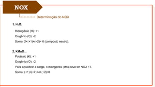 NOX
Determinação do NOX
1. H O:
₂
Hidrogênio (H): +1
Oxigênio (O): -2
Soma: 2×(+1)+(−2)= 0 (composto neutro).
2. KMnO :
₄
Potássio (K): +1
Oxigênio (O): -2
Para equilibrar a carga, o manganês (Mn) deve ter NOX +7.
Soma: (+1)+(+7)+4×(−2)=0
 