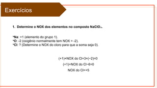 1. Determine o NOX dos elementos no composto NaClO .
₃
Exercícios
•Na: +1 (elemento do grupo 1).
•O: -2 (oxigênio normalmente tem NOX = -2).
•Cl: ? (Determine o NOX do cloro para que a soma seja 0).
(+1)+NOX do Cl+3×(−2)=0
(+1)+NOX do Cl−6=0
NOX do Cl=+5
 
