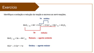 Exercício
Identifique a oxidação e redução da reação e escreva as semi-reações.
MnO4
–
(aq) + 8H+
+ 5 Ce3+
→ 5 Ce4+
(aq) + Mn2+
(aq) + 4H2O(l)
MnO4
–
(aq) + 5e-
→ Mn2+
(aq)
5Ce3+
→ 5 Ce4+
+ 1e-
5e-
reduziu
1e-
oxidou
Reduziu → agente oxidante
Oxidou → agente redutor
 