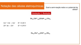 Notação das células eletroquímicas
Oxidação || Redução
Cu(s) |Cu2+
(aq) || Zn2+
(aq) | Zn(s)
Zn(s) | Zn2+
(aq) || Cu2+ (aq) | Cu(s)
Qual a semi-reação redox e o potencial da
célula?
Cu2+
+ 2e-
→ Cu0
E0
= 0,34 V
Zn2+
2e-
→ Zn0
E0
= -0,76 V
 