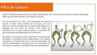 Pilha de Galvani
Galvani realizava experimentos em sapos dissecados, com uma Jarra de Leiden para gerar descargas
elétricas que estimulavam a contração muscular.
Em 26 de janeiro de 1781, uma assistente de Galvani
tocava o nervo crural interno de um sapo com um
bisturi ao mesmo tempo que uma descarga elétrica era
liberada de uma Jarra de Leiden. Uma faísca se
acendeu no ar e, para surpresa geral, os músculos da
perna do sapo imediatamente se contraíram.
Ele passou os próximos anos repetindo e introduzindo
variações e controles nesse experimento. Ele acabou
chegando à conclusão de que os animais possuíam um
tipo de eletricidade intrínseca, que se acumulava no
músculo e causava as contrações quando estimuladas.
 