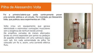 Pilha de Alessandro Volta
Foi a primeira bateria que podia continuamente prover
uma corrente elétrica a um circuito. Foi inventada por Alessandro
Volta, que publicou seus experimentos em 1799.
Volta criou um equipamento que gerava
eletricidade e estimulava contrações musculares
sem a exigência de nenhum tecido animal.
Ele empilhou camadas de metais alternados
(prata ou zinco) separadas por panos ou pedaços
de papelão embebidos em uma salmoura (água
com sal). Em cada extremidade da pilha, foi
colocado um fio e, assim, uma corrente elétrica
fluiu.
 