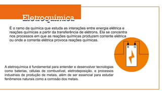 Eletroquímica
É o ramo da química que estuda as interações entre energia elétrica e
reações químicas a partir da transferência de elétrons. Ela se concentra
nos processos em que as reações químicas produzem corrente elétrica
ou onde a corrente elétrica provoca reações químicas.
A eletroquímica é fundamental para entender e desenvolver tecnologias
como baterias, células de combustível, eletrodeposição, e processos
industriais de produção de metais, além de ser essencial para estudar
fenômenos naturais como a corrosão dos metais.
Eletroquímica
 