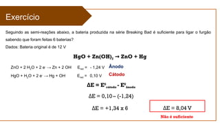Cátodo
Ânodo
E = E
Δ 0
cátodo - E0
ânodo
E = 0,10
Δ – (-1,24)
E = +1,34 x 6
Δ
Exercício
Seguindo as semi-reações abaixo, a bateria produzida na série Breaking Bad é suficiente para ligar o furgão
sabendo que foram feitas 6 baterias?
Dados: Bateria original é de 12 V
ZnO + 2 H2O + 2 e-
→ Zn + 2 OH-
Ered = - 1,24 V
HgO + H2O + 2 e-
→ Hg + OH-
Ered = 0,10 V
E = 8,04 V
Δ
HgO + Zn(OH)2 ZnO + Hg
→
Não é suficiente
 