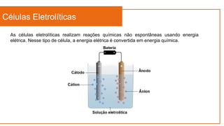 Células Eletrolíticas
As células eletrolíticas realizam reações químicas não espontâneas usando energia
elétrica. Nesse tipo de célula, a energia elétrica é convertida em energia química.
 