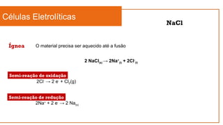 Células Eletrolíticas
Ígnea
NaCl
O material precisa ser aquecido até a fusão
2 NaCl(s) → 2Na+
(l) + 2Cl-
(l)
2Cl-
→ 2 e-
+ Cl2(g)
2Na+
+ 2 e-
→ 2 Na(s)
Semi-reação de oxidação
Semi-reação de redução
 