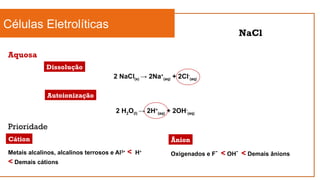 Células Eletrolíticas
Aquosa
NaCl
2 NaCl(s) → 2Na+
(aq) + 2Cl-
(aq)
Dissolução
Autoionização
2 H2O(l) → 2H+
(aq) + 2OH-
(aq)
Prioridade
Cátion
Metais alcalinos, alcalinos terrosos e Al3+
< H+
< Demais cátions
Ânion
Oxigenados e F-
< OH-
< Demais ânions
 
