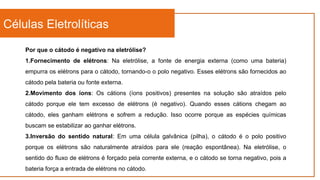 Células Eletrolíticas
Por que o cátodo é negativo na eletrólise?
1.Fornecimento de elétrons: Na eletrólise, a fonte de energia externa (como uma bateria)
empurra os elétrons para o cátodo, tornando-o o polo negativo. Esses elétrons são fornecidos ao
cátodo pela bateria ou fonte externa.
2.Movimento dos íons: Os cátions (íons positivos) presentes na solução são atraídos pelo
cátodo porque ele tem excesso de elétrons (é negativo). Quando esses cátions chegam ao
cátodo, eles ganham elétrons e sofrem a redução. Isso ocorre porque as espécies químicas
buscam se estabilizar ao ganhar elétrons.
3.Inversão do sentido natural: Em uma célula galvânica (pilha), o cátodo é o polo positivo
porque os elétrons são naturalmente atraídos para ele (reação espontânea). Na eletrólise, o
sentido do fluxo de elétrons é forçado pela corrente externa, e o cátodo se torna negativo, pois a
bateria força a entrada de elétrons no cátodo.
 