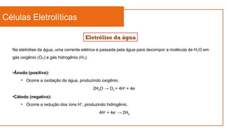 Células Eletrolíticas
Eletrólise da água
Na eletrólise da água, uma corrente elétrica é passada pela água para decompor a molécula de H O em
₂
gás oxigênio (O ) e gás hidrogênio (H ).
₂ ₂
•Ânodo (positivo):
• Ocorre a oxidação da água, produzindo oxigênio.
2H2O → O2 + 4H+
+ 4e-
•Cátodo (negativo):
• Ocorre a redução dos íons H , produzindo hidrogênio.
⁺
4H+
+ 4e−
→ 2H2
 