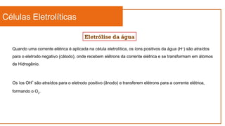 Células Eletrolíticas
Eletrólise da água
Quando uma corrente elétrica é aplicada na célula eletrolítica, os íons positivos da água (H+
) são atraídos
para o eletrodo negativo (cátodo), onde recebem elétrons da corrente elétrica e se transformam em átomos
de Hidrogênio.
Os íos OH-
são atraídos para o eletrodo positivo (ânodo) e transferem elétrons para a corrente elétrica,
formando o O2.
 