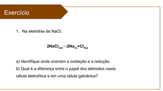 Exercício
1. Na eletrólise de NaCl:
2NaCl(aq)→2Na(s)+Cl2(g)
a) Identifique onde ocorrem a oxidação e a redução.
b) Qual é a diferença entre o papel dos eletrodos nesta
célula eletrolítica e em uma célula galvânica?
 
