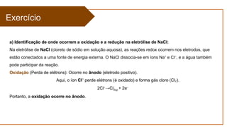 Exercício
a) Identificação de onde ocorrem a oxidação e a redução na eletrólise de NaCl:
Na eletrólise de NaCl (cloreto de sódio em solução aquosa), as reações redox ocorrem nos eletrodos, que
estão conectados a uma fonte de energia externa. O NaCl dissocia-se em íons Na e Cl , e a água também
⁺ ⁻
pode participar da reação.
Oxidação (Perda de elétrons): Ocorre no ânodo (eletrodo positivo).
Aqui, o íon Cl⁻ perde elétrons (é oxidado) e forma gás cloro (Cl ).
₂
2Cl−
→Cl2(g) + 2e−
Portanto, a oxidação ocorre no ânodo.
 