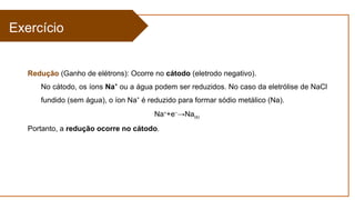 Exercício
Redução (Ganho de elétrons): Ocorre no cátodo (eletrodo negativo).
No cátodo, os íons Na⁺ ou a água podem ser reduzidos. No caso da eletrólise de NaCl
fundido (sem água), o íon Na é reduzido para formar sódio metálico (Na).
⁺
Na+
+e−
→Na(s)
Portanto, a redução ocorre no cátodo.
 