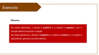 Exercício
Resumo:
Na célula eletrolítica, o ânodo é positivo e o cátodo é negativo, com a
energia elétrica forçando a reação.
Na célula galvânica, o ânodo é negativo e o cátodo é positivo, e a reação é
espontânea, gerando corrente elétrica.
 