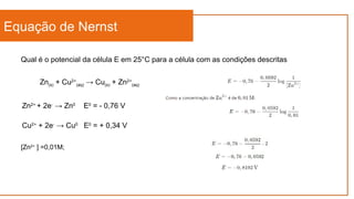Equação de Nernst
Qual é o potencial da célula E em 25°C para a célula com as condições descritas
Zn(s) + Cu2+
(aq) → Cu(s) + Zn2+
(aq)
Cu2+
+ 2e-
→ Cu0
E0
= + 0,34 V
Zn2+
+ 2e-
→ Zn0
E0
= - 0,76 V
[Zn2+
] =0,01M;
 