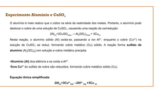 Experimento Alumínio e CuSO4
O alumínio é mais reativo que o cobre na série de reatividade dos metais. Portanto, o alumínio pode
deslocar o cobre de uma solução de CuSO , causando uma reação de oxirredução:
₄
2Al(s)+3CuSO4(aq) → Al2(SO4)3(aq) + 3Cu(s)
Nesta reação, o alumínio sólido (Al) oxida-se, passando a íon Al³ , enquanto o cobre (Cu² ) na
⁺ ⁺
solução de CuSO se reduz, formando cobre metálico (Cu) sólido. A reação forma
₄ sulfato de
alumínio (Al2(SO4)3) em solução e cobre metálico precipita.
•Alumínio (Al) doa elétrons e se oxida a Al³ .
⁺
•Íons Cu²⁺ do sulfato de cobre são reduzidos, formando cobre metálico sólido (Cu).
Equação iônica simplificada:
2Al(s)+3Cu2+
(aq)→2Al3+
(aq) +3Cu (s)
 
