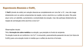 Experimento Alumínio e CuSO4
O NaCl (cloreto de sódio) em solução dissocia-se completamente em íons Na+
e Cl−
, mas não reage
diretamente com os outros componentes da reação, como o alumínio ou o sulfato de cobre. Ele pode
atuar como um eletrólito, aumentando a condutividade da solução, mas não participa diretamente da
reação de oxirredução entre alumínio e íons Cu² .
⁺
Observações visuais:
•Há a formação de cobre metálico na solução, que precipita no fundo do recipiente.
•A solução muda de cor conforme o íon Cu² é consumido, possivelmente passando de azul (cor típica de
⁺
CuSO4​
) para uma solução incolor à medida que o sulfato de alumínio é formado.
 