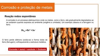 Reação redox espontânea
Corrosão e proteção de metais
A corrosão é um processo eletroquímico onde os metais, como o ferro, são gradualmente degradados ao
se oxidarem quando expostos ao ambiente (oxigênio e umidade). Um exemplo clássico é a ferrugem no
ferro.
Fe(s) Fe
→ 3+
+3e−
O ferro perde elétrons (oxida-se) e forma óxido de
ferro (ferrugem), enfraquecendo a estrutura metálica.
Corrosão = metal + umidade + Oxidante
 