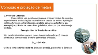 Corrosão e proteção de metais
2. Proteção Catódica:
Esse método usa a eletroquímica para proteger metais da corrosão,
especialmente em tubulações subterrâneas e cascos de navios. A proteção
catódica funciona ao transformar o metal a ser protegido (ferro, por
exemplo) no cátodo de uma célula galvânica, de modo que ele não seja
oxidado.
Exemplo: Uso de ânodo de sacrifício:
Um metal mais reativo, como o zinco, é conectado ao ferro. O zinco se
oxida (atua como ânodo), e o ferro permanece protegido.
Zn(s)→Zn2+
+2e−
Como o ferro se torna o cátodo, ele não é oxidado, prevenindo a corrosão.
 