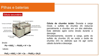 Pilhas e baterias
Célula secundária
Célula de chumbo ácido: Durante a carga
inicial, o sulfato de chumbo (II) reduz-se
parcialmente a chumbo em um dos eletrodos.
Este eletrodo agirá como ânodo durante a
descarga.
Simultaneamente, durante a carga, parte do
sulfato de chumbo (II) se oxida a óxido de
chumbo (IV) no eletrodo que irá agir como
cátodo durante a descarga.
Pb + HSO4
-
→ PbSO4 + H+
+ 2e
ânodo
´cátodo
PbO2 + HSO4
-
+ 3H+
+ 2e → PbSO4 + 2H2O
 