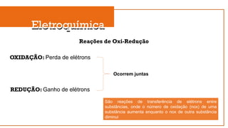 Eletroquímica
Eletroquímica
Reações de Oxi-Redução
OXIDAÇÃO: Perda de elétrons
REDUÇÃO: Ganho de elétrons
Ocorrem juntas
São reações de transferência de elétrons entre
substâncias, onde o número de oxidação (nox) de uma
substância aumenta enquanto o nox de outra substância
diminui
 