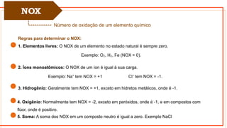 NOX
Número de oxidação de um elemento químico
Regras para determinar o NOX:
1. Elementos livres: O NOX de um elemento no estado natural é sempre zero.
Exemplo: O , H , Fe (NOX = 0).
₂ ₂
2. Íons monoatômicos: O NOX de um íon é igual à sua carga.
Exemplo: Na tem NOX = +1 Cl tem NOX = -1.
⁺ ⁻
3. Hidrogênio: Geralmente tem NOX = +1, exceto em hidretos metálicos, onde é -1.
4. Oxigênio: Normalmente tem NOX = -2, exceto em peróxidos, onde é -1, e em compostos com
flúor, onde é positivo.
5. Soma: A soma dos NOX em um composto neutro é igual a zero. Exemplo NaCl
 