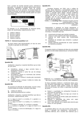 Com o projeto de mochila ilustrado acima, pretende-se
aproveitar, na geração de energia elétrica para acionar
dispositivos eletrônicos portáteis, parte da energia
desperdiçada no ato de caminhar. As transformações de
energia envolvidas na produção de eletricidade enquanto
uma pessoa caminha com essa mochila podem ser assim
esquematizadas:
As energias I e II, representadas no esquema acima,
podem ser identificadas, respectivamente, como
a) cinética e elétrica.
b) térmica e cinética.
c) térmica e elétrica.
d) sonora e térmica.
e) radiante e elétrica.
TEXTO: 3 - Comuns às questões: 5, 6
Na figura abaixo está esquematizado um tipo de usina
utilizada na geração de eletricidade.
Água
Gerador
Turbina
Torre de
transmissão
h
Questão 05)
Analisando o esquema, é possível identificar que se trata
de uma usina:
a) hidrelétrica, porque a água corrente baixa a
temperatura da turbina.
b) hidrelétrica, porque a usina faz uso da energia
cinética da água.
c) termoelétrica, porque no movimento das turbinas
ocorre aquecimento.
d) eólica, porque a turbina é movida pelo movimento
da água.
e) nuclear, porque a energia é obtida do núcleo das
moléculas de água.
Questão 06)
No processo de obtenção de eletricidade, ocorrem várias
transformações de energia. Considere duas delas:
I. cinética em elétrica
II. potencial gravitacional em cinética
Analisando o esquema, é possível identificar que elas se
encontram, respectivamente, entre:
a) I- a água no nível h e a turbina, II- o gerador e a
torre de distribuição.
b) I- a água no nível h e a turbina, II- a turbina e o
gerador.
c) I- a turbina e o gerador, II- a turbina e o gerador.
d) I- a turbina e o gerador, II- a água no nível h e a
turbina.
e) I- o gerador e a torre de distribuição, II- a água no
nível h e a turbina.
Questão 07)
Christiaan Huygens, em 1656, criou o relógio de
pêndulo. Nesse dispositivo, a pontualidade baseia-se na
regularidade das pequenas oscilações do pêndulo. Para
manter a precisão desse relógio, diversos problemas
foram contornados. Por exemplo, a haste passou por
ajustes até que, no início do século XX, houve uma
inovação, que foi sua fabricação usando uma liga
metálica que se comporta regularmente em um largo
intervalo de temperaturas.
YODER, J. G. Unrolling Time: Christiaan Huygens and the
mathematization of nature.
Cambridge: Cambridge University Press, 2004
(adaptado).
Desprezando a presença de forças dissipativas e
considerando a aceleração da gravidade constante, para
que esse tipo de relógio realize corretamente a contagem
do tempo, é necessário que o(a)
a) comprimento da haste seja mantido constante.
b) massa do corpo suspenso pela haste seja pequena.
c) material da haste possua alta condutividade
térmica.
d) amplitude da oscilação seja constante a qualquer
temperatura.
e) energia potencial gravitacional do corpo suspenso
se mantenha constante.
Questão 08)
O esquema mostra um diagrama de bloco de uma estação
geradora de eletricidade abastecida por combustível fóssil.
HINRICHS, R. A.; KLEINBACH, M. Energia e meio ambiente.
São Paulo: Pioneira Thomson Learning, 2003 (adaptado).
Se fosse necessário melhorar o rendimento dessa usina,
que forneceria eletricidade para abastecer uma cidade,
qual das seguintes ações poderia resultar em alguma
economia de energia, sem afetar a capacidade de geração
da usina?
a) Reduzir a quantidade de combustível fornecido à
usina para ser queimado.
b) Reduzir o volume de água do lago que circula no
condensador de vapor.
c) Reduzir o tamanho da bomba usada para devolver a
água líquida à caldeira.
d) Melhorar a capacidade dos dutos com vapor
conduzirem calor para o ambiente.
e) Usar o calor liberado com os gases pela chaminé para
mover um outro gerador.
Questão 09)
A instalação elétrica de uma casa envolve várias etapas,
desde a alocação dos dispositivos, instrumentos e
aparelhos elétricos, até a escolha dos materiais que a
 