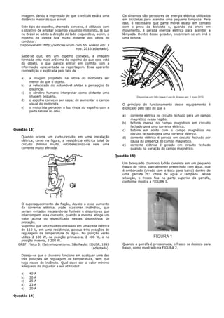 imagem, dando a impressão de que o veículo está a uma
distância maior do que a real.
Este tipo de espelho, chamado convexo, é utilizado com
o objetivo de ampliar o campo visual do motorista, já que
no Brasil se adota a direção do lado esquerdo e, assim, o
espelho da direita fica muito distante dos olhos do
condutor.
Disponível em: http://noticias.vrum.com.bb. Acesso em: 3
nov. 2010(adaptado).
Sabe-se que, em um espelho convexo, a imagem
formada está mais próxima do espelho do que este está
do objeto, o que parece entrar em conflito com a
informação apresentada na reportagem. Essa aparente
contradição é explicada pelo fato de
a) a imagem projetada na retina do motorista ser
menor do que o objeto.
b) a velocidade do automóvel afetar a percepção da
distância.
c) o cérebro humano interpretar como distante uma
imagem pequena.
d) o espelho convexo ser capaz de aumentar o campo
visual do motorista.
e) o motorista perceber a luz vinda do espelho com a
parte lateral do olho.
Questão 13)
Quando ocorre um curto-circuito em uma instalação
elétrica, como na figura, a resistência elétrica total do
circuito diminui muito, estabelecendo-se nele uma
corrente muito elevada.
O superaquecimento da fiação, devido a esse aumento
da corrente elétrica, pode ocasionar incêndios, que
seriam evitados instalando-se fusíveis e disjuntores que
interrompem essa corrente, quando a mesma atinge um
valor acima do especificado nesses dispositivos de
proteção.
Suponha que um chuveiro instalado em uma rede elétrica
de 110 V, em uma residência, possua três posições de
regulagem da temperatura da água. Na posição verão
utiliza 2 100 W, na posição primavera, 2 400 W, e na
posição inverno, 3 200 W.
GREF. Física 3: Eletromagnetismo. São Paulo: EDUSP, 1993
(adaptado).
Deseja-se que o chuveiro funcione em qualquer uma das
três posições de regulagem de temperatura, sem que
haja riscos de incêndio. Qual deve ser o valor mínimo
adequado do disjuntor a ser utilizado?
a) 40 A
b) 30 A
c) 25 A
d) 23 A
e) 20 A
Questão 14)
Os dínamos são geradores de energia elétrica utilizados
em bicicletas para acender uma pequena lâmpada. Para
isso, é necessário que parte móvel esteja em contato
com o pneu da bicicleta e, quando ela entra em
movimento, é gerada energia elétrica para acender a
lâmpada. Dentro desse gerador, encontram-se um ímã e
uma bobina.
O princípio de funcionamento desse equipamento é
explicado pelo fato de que a
a) corrente elétrica no circuito fechado gera um campo
magnético nessa região.
b) bobina imersa no campo magnético em circuito
fechado gera uma corrente elétrica.
c) bobina em atrito com o campo magnético no
circuito fechado gera uma corrente elétrica.
d) corrente elétrica é gerada em circuito fechado por
causa da presença do campo magnético.
e) corrente elétrica é gerada em circuito fechado
quando há variação do campo magnético.
Questão 15)
Um brinquedo chamado ludião consiste em um pequeno
frasco de vidro, parcialmente preenchido com água, que
é emborcado (virado com a boca para baixo) dentro de
uma garrafa PET cheia de água e tampada. Nessa
situação, o frasco fica na parte superior da garrafa,
conforme mostra a FIGURA 1.
Quando a garrafa é pressionada, o frasco se desloca para
baixo, como mostrado na FIGURA 2.
 