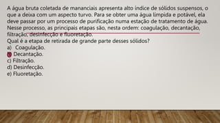 A água bruta coletada de mananciais apresenta alto índice de sólidos suspensos, o
que a deixa com um aspecto turvo. Para se obter uma água límpida e potável, ela
deve passar por um processo de purificação numa estação de tratamento de água.
Nesse processo, as principais etapas são, nesta ordem: coagulação, decantação,
filtração, desinfecção e fluoretação.
Qual é a etapa de retirada de grande parte desses sólidos?
a) Coagulação.
b) Decantação.
c) Filtração.
d) Desinfecção.
e) Fluoretação.
 