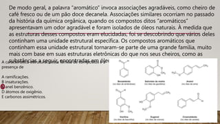 De modo geral, a palavra “aromático” invoca associações agradáveis, como cheiro de
café fresco ou de um pão doce decanela. Associações similares ocorriam no passado
da história da química orgânica, quando os compostos ditos “aromáticos”
apresentavam um odor agradável e foram isolados de óleos naturais. À medida que
as estruturas desses compostos eram elucidadas, foi se descobrindo que vários deles
continham uma unidade estrutural específica. Os compostos aromáticos que
continham essa unidade estrutural tornaram-se parte de uma grande família, muito
mais com base em suas estruturas eletrônicas do que nos seus cheiros, como as
substâncias a seguir, encontradas em óleos vegetais.
A característica estrutural dessa família de compostos é a
presença de
A ramificações.
B insaturações.
C anel benzênico.
D átomos de oxigênio.
E carbonos assimétricos.
 